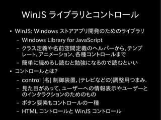 WinJS ライブラリとコントロール
●   WinJS: Windows ストアアプリ開発のためのライブラリ
    – Windows Library for JavaScript
    – クラス定義や名前空間定義のヘルパーから、テンプ
      レート、アニメーション、各種コントロールまで
    – 簡単に読めるし読むと勉強になるので読むといい
●   コントロールとは?
    –   control [名] 制御装置，(テレビなどの)調整用つまみ.
    –   見た目があって、ユーザーへの情報表示やユーザーと
        のインタラクションのためのもの
    –   ボタン要素もコントロールの一種
    –   HTML コントロールと WinJS コントロール
 