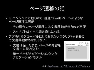 ページ遷移の話
●   IE エンジン上で動くので、普通の web ページのような
    ページ遷移は可能
    – その場合のページ遷移には文書移動が伴うので不便
    – スクリプトはすべて読み直しになる
●   アプリ内でグローバルにしておきたいスクリプトもあるの
    で文書移動はさせたくない
                                        アプリ全体
    –   文書は保ったまま、ページの内容を               (HTML 文書)

        文書中に読み込む                 ページの内容
    –   単一ページナビゲーションという
        ナビゲーションモデル

                 参考: PageControl オブジェクトとナビゲーション
 