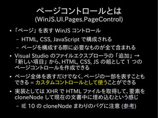ページコントロールとは
           (WinJS.UI.Pages.PageControl)
●   「ページ」 を表す WinJS コントロール
    –  HTML, CSS, JavaScript で構成される
     – ページを構成する際に必要なものが全て含まれる
●   Visual Studio のファイルエクスプローラの 「追加」 →
    「新しい項目」 から、HTML, CSS, JS の組として 1 つの
    ページコントロールを作成できる
●   ページ全体を表すだけでなく、ページの一部を表すことも
    できる = カスタムコントロールとして使うことができる
●   実装としては XHR で HTML ファイルを取得して、要素を
    cloneNode して現在の文書中に埋め込むという感じ
    –   IE 10 の cloneNode まわりのバグに注意 (参考)
 