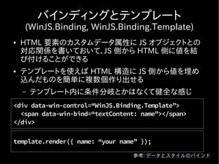 バインディングとテンプレート
    (WinJS.Binding, WinJS.Binding.Template)
●   HTML 要素のカスタムデータ属性に JS オブジェクトとの
    対応関係を書いておいて、JS 側から HTML 側に値を結
    び付けることができる
●   テンプレートを使えば HTML 構造に JS 側から値を埋め
    込んだものを簡単に複数個作り出せる
    –   テンプレート内に条件分岐とかはなくて健全な感じ
<div data-win-control=“WinJS.Binding.Template”>
  <span data-win-bind=“textContent: name”></span>
</div>

template.render({ name: “your name” });

                                 参考: データとスタイルのバインド
 