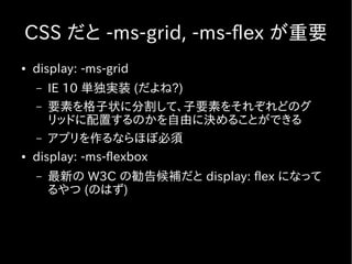 CSS だと -ms-grid, -ms-flex が重要
●   display: -ms-grid
    –  IE 10 単独実装 (だよね?)
    – 要素を格子状に分割して、子要素をそれぞれどのグ
       リッドに配置するのかを自由に決めることができる
    – アプリを作るならほぼ必須
●   display: -ms-flexbox
    –   最新の W3C の勧告候補だと display: flex になって
        るやつ (のはず)
 