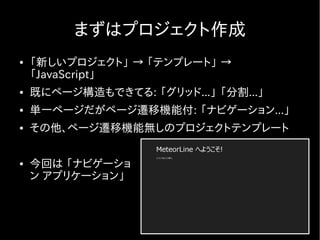 まずはプロジェクト作成
●   「新しいプロジェクト」 → 「テンプレート」 →
    「JavaScript」
●   既にページ構造もできてる: 「グリッド...」 「分割...」
●   単一ページだがページ遷移機能付: 「ナビゲーション...」
●   その他、ページ遷移機能無しのプロジェクトテンプレート

●   今回は 「ナビゲーショ
    ン アプリケーション」
 