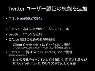 Twitter ユーザー認証の機能を追加
●   コミット ee959a7094a

●   アカウント追加のためのページコントロール
●   oauth ライブラリを追加
●   OAuth 認証のための処理を記述
    –   Client Credentials は Config.js に記述
        ("YOUR_CONSUMER_KEY",　"YOUR_CONSUMER_SECRET")
●   アカウント一覧は WinJS.Binding.List で管理
    global.accountList

    –   List の変化をイベントとして検知して、変更されるたび
        に localSettings に JSON 文字列として保存
 