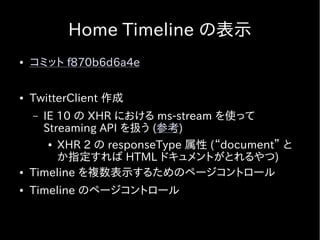 Home Timeline の表示
●   コミット f870b6d6a4e

●   TwitterClient 作成
    – IE 10 の XHR における ms-stream を使って
      Streaming API を扱う (参考)
       ● XHR 2 の responseType 属性 (“document” と

         か指定すれば HTML ドキュメントがとれるやつ)
●   Timeline を複数表示するためのページコントロール
●   Timeline のページコントロール
 