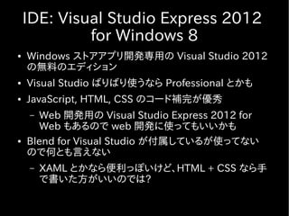 IDE: Visual Studio Express 2012
             for Windows 8
●   Windows ストアアプリ開発専用の Visual Studio 2012
    の無料のエディション
●   Visual Studio ばりばり使うなら Professional とかも
●   JavaScript, HTML, CSS のコード補完が優秀
    –  Web 開発用の Visual Studio Express 2012 for
       Web もあるので web 開発に使ってもいいかも
●   Blend for Visual Studio が付属しているが使ってない
    ので何とも言えない
    –   XAML とかなら便利っぽいけど、HTML + CSS なら手
        で書いた方がいいのでは?
 