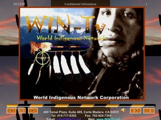World Indigenous Network Corporation 400 Tamal  Plaza , Suite 405,   Corte Madera, CA 94925 Tel: 415-717-8302   Fax: 702-924-7304 Email:   [email_address]   Web:   www.WIN-Tv.net 