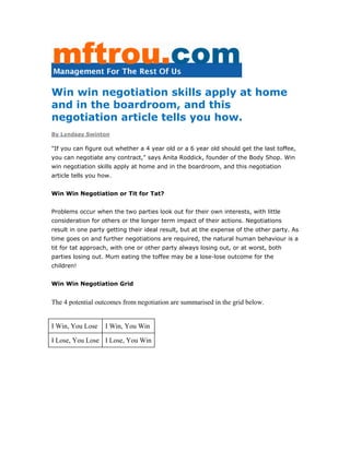 Win win negotiation skills apply at home
and in the boardroom, and this
negotiation article tells you how.
By Lyndsay Swinton
"If you can figure out whether a 4 year old or a 6 year old should get the last toffee,
you can negotiate any contract," says Anita Roddick, founder of the Body Shop. Win
win negotiation skills apply at home and in the boardroom, and this negotiation
article tells you how.
Win Win Negotiation or Tit for Tat?
Problems occur when the two parties look out for their own interests, with little
consideration for others or the longer term impact of their actions. Negotiations
result in one party getting their ideal result, but at the expense of the other party. As
time goes on and further negotiations are required, the natural human behaviour is a
tit for tat approach, with one or other party always losing out, or at worst, both
parties losing out. Mum eating the toffee may be a lose-lose outcome for the
children!
Win Win Negotiation Grid
The 4 potential outcomes from negotiation are summarised in the grid below.
I Win, You Lose I Win, You Win
I Lose, You Lose I Lose, You Win
 