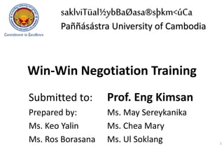 Win-Win Negotiation Training
Submitted to: Prof. Eng Kimsan
Prepared by: Ms. May Sereykanika
Ms. Keo Yalin Ms. Chea Mary
Ms. Ros Borasana Ms. Ul Soklang 1
saklviTüal½ybBaØasa®sþkm<úCa
Paññásástra University of Cambodia
 