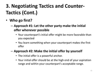 3. Negotiating Tactics and Counter-
Tactics (Cont.)
• Who go first?
– Approach #1: Let the other party make the initial
offer whenever possible
• Your counterpart’s initial offer might be more favorable than
you expected
• You learn something when your counterpart makes the first
offer
– Approach #2: Make the initial offer by yourself
• The initial offer is a powerful anchor.
• Your initial offer should be at the high end of your aspiration
range and within your counterpart’s acceptable range.
15
 