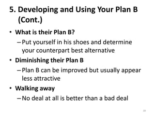 5. Developing and Using Your Plan B
(Cont.)
• What is their Plan B?
–Put yourself in his shoes and determine
your counterpart best alternative
• Diminishing their Plan B
–Plan B can be improved but usually appear
less attractive
• Walking away
–No deal at all is better than a bad deal
28
 