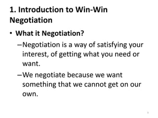 1. Introduction to Win-Win
Negotiation
• What it Negotiation?
–Negotiation is a way of satisfying your
interest, of getting what you need or
want.
–We negotiate because we want
something that we cannot get on our
own.
3
 