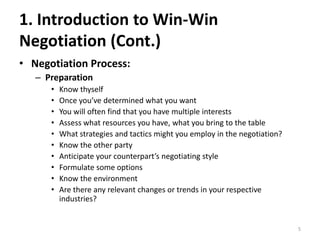 1. Introduction to Win-Win
Negotiation (Cont.)
• Negotiation Process:
– Preparation
• Know thyself
• Once you’ve determined what you want
• You will often find that you have multiple interests
• Assess what resources you have, what you bring to the table
• What strategies and tactics might you employ in the negotiation?
• Know the other party
• Anticipate your counterpart’s negotiating style
• Formulate some options
• Know the environment
• Are there any relevant changes or trends in your respective
industries?
5
 