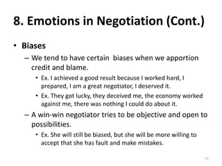 8. Emotions in Negotiation (Cont.)
• Biases
– We tend to have certain biases when we apportion
credit and blame.
• Ex. I achieved a good result because I worked hard, I
prepared, I am a great negotiator, I deserved it.
• Ex. They got lucky, they deceived me, the economy worked
against me, there was nothing I could do about it.
– A win-win negotiator tries to be objective and open to
possibilities.
• Ex. She will still be biased, but she will be more willing to
accept that she has fault and make mistakes.
51
 