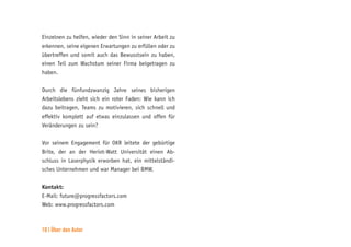 10 | Über den Autor
Einzelnen zu helfen, wieder den Sinn in seiner Arbeit zu
erkennen, seine eigenen Erwartungen zu erfüllen oder zu
übertreffen und somit auch das Bewusstsein zu haben,
einen Teil zum Wachstum seiner Firma beigetragen zu
haben.
Durch die fünfundzwanzig Jahre seines bisherigen
Arbeitslebens zieht sich ein roter Faden: Wie kann ich
dazu beitragen, Teams zu motivieren, sich schnell und
effektiv komplett auf etwas einzulassen und offen für
Veränderungen zu sein?
Vor seinem Engagement für OKR leitete der gebürtige
Brite, der an der Heriot-Watt Universität einen Ab-
schluss in Laserphysik erworben hat, ein mittelständi-
sches Unternehmen und war Manager bei BMW.
Kontakt:
E-Mail: future@progressfactors.com
Web: www.progressfactors.com
 