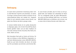 Danksagung | 11
Danksagung
Im Laufe meiner persönlichen Entwicklung haben mich
so viele Menschen inspiriert und unterstützt, von denen
ich einige in meinem Vorwort erwähne und denen ich auf
unterschiedlichste Weise sehr dankbar bin. Insgesamt
hätte ich noch zahlreiche weitere nennen können, was
jedoch den Rahmen des Buchs sprengen würde.
In meinem Umfeld möchte ich ein großes Dankeschön
an diejenigen geben, die mir beim Feinschliff des Buchs
konkret geholfen haben und auf deren Feedback ich
mich stets verlassen konnte: Anuschka, Brid, Marita, Do-
minik, Robert und Tom.
Mein besonderer Dank geht an Carola und Corinna. Ihr
habt von Anfang an meine OKR-Reise mitgestaltet, so-
wohl beim Weiterentwickeln meiner WIN-WITH-OKR-Me-
thodik als auch beim Schreiben des Buchs. Ich danke
euch für eure Geduld, eure ehrlichen und kritischen Wor-
te, euren Einsatz und dafür, dass ihr immer an mich ge-
glaubt habt. Euer Feedback war unbezahlbar für diesen
hier nun vorliegenden Guide, der jedem OKR-Spezialis-
ten sowie auch dem Anfänger helfen kann, von unserem
WIN-WITH-OKR-Ansatz zu profitieren und zu lernen, wie
er seinen Job ein kleines bisschen mehr lieben kann.
 
