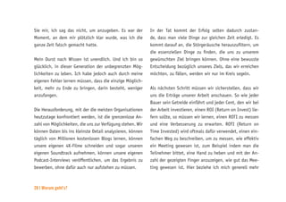 28 | Worum geht’s?
Sie mir, ich sag das nicht, um anzugeben. Es war der
Moment, an dem mir plötzlich klar wurde, was ich die
ganze Zeit falsch gemacht hatte.
Mein Durst nach Wissen ist unendlich. Und ich bin so
glücklich, in dieser Generation der unbegrenzten Mög-
lichkeiten zu leben. Ich habe jedoch auch durch meine
eigenen Fehler lernen müssen, dass die einzige Möglich-
keit, mehr zu Ende zu bringen, darin besteht, weniger
anzufangen.
Die Herausforderung, mit der die meisten Organisationen
heutzutage konfrontiert werden, ist die grenzenlose An-
zahl von Möglichkeiten, die uns zur Verfügung stehen. Wir
können Daten bis ins kleinste Detail analysieren, können
täglich von Millionen kostenlosen Blogs lernen, können
unsere eigenen 4K-Filme schneiden und sogar unseren
eigenen Soundtrack aufnehmen, können unsere eigenen
Podcast-Interviews veröffentlichen, um das Ergebnis zu
bewerben, ohne dafür auch nur aufstehen zu müssen.
In der Tat kommt der Erfolg selten dadurch zustan-
de, dass man viele Dinge zur gleichen Zeit erledigt. Es
kommt darauf an, die Störgeräusche herauszufiltern, um
die essenziellen Dinge zu finden, die uns zu unserem
gewünschten Ziel bringen können. Ohne eine bewusste
Entscheidung bezüglich unseres Ziels, das wir erreichen
möchten, zu fällen, werden wir nur im Kreis segeln.
Als nächsten Schritt müssen wir sicherstellen, dass wir
uns die Erträge unserer Arbeit anschauen. So wie jeder
Bauer sein Getreide einfährt und jeder Cent, den wir bei
der Arbeit investieren, einen ROI (Return on Invest) lie-
fern sollte, so müssen wir lernen, einen ROTI zu messen
und eine Verbesserung zu erwarten. ROTI (Return on
Time Invested) wird oftmals dafür verwendet, einen ein-
fachen Weg zu beschreiben, um zu messen, wie effektiv
ein Meeting gewesen ist, zum Beispiel indem man die
Teilnehmer bittet, eine Hand zu heben und mit der An-
zahl der gezeigten Finger anzuzeigen, wie gut das Mee-
ting gewesen ist. Hier beziehe ich mich generell mehr
 