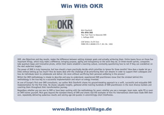 OKR, aka Objectives and Key results, makes the difference between setting strategic goals and actually achieving them. Entire teams focus on those few
important things, which truly make a difference, bringing purpose, agility and transparency to the work they do. In three-month sprints, companies
take quantum leaps and innovative pivots, whilst their teams establish a learning culture, constantly questioning how to not if they can overdeliver on
the next audacious targets.
The power of OKR is truly impressive, but how should a team practically decide which priorities to ignore for three months? How does a leader let go a
little without letting go too much? How do teams deal with the challenge of de-prioritizing their own dreams in order to support their colleagues and
how do individuals learn to collaborate and deliver 10x more without sacrificing their personal wellbeing in the process?
Whilst the OKR methodology is simple to describe and easy to understand, experienced OKR practitioners know that the mindset behind this
methodology is the true key to a successful implementation and return on energy invested.
As one of Europe’s first ever OKR consultants, our author Nick Stanforth shares his ground-breaking approach to a swift, successful and enjoyable OKR
implementation for the first time. He shares valuable insights, gathered whilst training hundreds of OKR practitioners in the most diverse markets and
coaching them throughout their transformation journey.
Regardless whether you are new to OKR or have been working with the methodology for years; whether you are a manager, team mate, agile PO or even
an OKR trainer yourself, Nick goes beyond the standard theory of OKR and shares real-life examples of how his international client-base made OKR their
own, repeatedly delivering audacious results and solving age-old puzzles in astonishingly short timeframes.
www.BusinessVillage.de
Nick Stanforth
Win With OKR
Your Fast Track to Awesome OKR
1. Auflage 2020
228 Seiten; 24,95 Euro
ISBN 978-3-86980-575-7; Art.-Nr.: 1065
Win With OKR
 