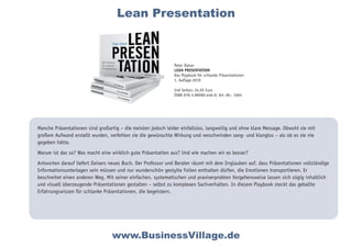 Manche Präsentationen sind großartig – die meisten jedoch leider einfallslos, langweilig und ohne klare Message. Obwohl sie mit
großem Aufwand erstellt wurden, verfehlen sie die gewünschte Wirkung und verschwinden sang- und klanglos – als ob es sie nie
gegeben hätte.
Warum ist das so? Was macht eine wirklich gute Präsentation aus? Und wie machen wir es besser?
Antworten darauf liefert Daisers neues Buch. Der Professor und Berater räumt mit dem Irrglauben auf, dass Präsentationen vollständige
Informationsunterlagen sein müssen und nur wunderschön gestylte Folien enthalten dürfen, die Emotionen transportieren. Er
beschreitet einen anderen Weg. Mit seiner einfachen, systematischen und praxiserprobten Vorgehensweise lassen sich zügig inhaltlich
und visuell überzeugende Präsentationen gestalten – selbst zu komplexen Sachverhalten. In diesem Playbook steckt das geballte
Erfahrungswissen für schlanke Präsentationen, die begeistern.
www.BusinessVillage.de
Peter Daiser
LEAN PRESENTATION
Das Playbook für schlanke Präsentationen
1. Auflage 2019
246 Seiten; 24,95 Euro
ISBN 978-3-86980-446-0; Art.-Nr.: 1065
Lean Presentation
 