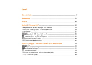 Inhalt
Über den Autor .............................................................................................. 9
Danksagung ................................................................................................. 11
Auftakt ........................................................................................................ 13
Kapitel 1 | Worum geht’s? .............................................................................. 19
Ziele gemeinsam setzen, verfolgen und erreichen ................................................ 20
Fallbeispiel: Start-up versus Established Mindset ................................................. 32
Was ist OKR? ................................................................................................ 34
Warum bietet mir OKR einen Mehrwert? ............................................................ 39
Wie implementieren wir OKR erfolgreich? ........................................................... 41
Wer kann von OKR profitieren? ........................................................................ 46
Wann sollte ich OKR einführen? ....................................................................... 47
Kapitel 2 | Engage – Die ersten Schritte in die Welt von OKR ........................... 49
Warum ich?................................................................................................... 52
Was sind meine Optionen?............................................................................... 52
Wie kann ich anfangen?................................................................................... 56
Wer sollte in einen ersten Testlauf involviert sein?.............................................. 63
Wann, wenn nicht jetzt?................................................................................. 68
 