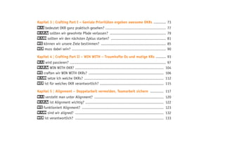 Kapitel 3 | Crafting Part I – Geniale Prioritäten ergeben awesome OKRs ............ 73
Was bedeutet OKR ganz praktisch gesehen? ....................................................... 77
Warum sollten wir gewohnte Pfade verlassen? ................................................... 79
Wann sollten wir den nächsten Zyklus starten? .................................................. 81
Wie können wir unsere Ziele bestimmen? ........................................................... 85
Wer muss dabei sein? ..................................................................................... 90
Kapitel 4 | Crafting Part II – WIN WITH – Traumhafte Os und mutige KRs .......... 93
Was wird passieren?....................................................................................... 97
Warum WIN WITH OKR? ................................................................................ 104
Wie craften wir WIN WITH OKRs? .................................................................... 106
Wann setze ich welche OKRs? ........................................................................ 112
Wer ist für welches OKR verantwortlich? .......................................................... 115
Kapitel 5 | Alignment – Doppelarbeit vermeiden, Teamarbeit sichern ............. 117
Was versteht man unter Alignment? ............................................................... 120
Warum ist Alignment wichtig? ....................................................................... 122
Wie funktioniert Alignment? .......................................................................... 123
Wann sind wir aligned? ................................................................................ 132
Wer ist verantwortlich? ................................................................................ 133
 