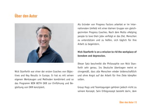 Über den Autor | 9
Über den Autor
Nick Stanforth war einer der ersten Coaches von Objec-
tives and Key Results in Europa. Er hat es mit seinen
eigenen Werkzeugen und Methoden kombiniert und so
das Programm WIN WITH OKR zur Einführung und Be-
gleitung von OKR konzipiert.
Als Gründer von Progress Factors arbeitet er im inter-
nationalen Umfeld mit einer kleinen Gruppe von gleich-
gesinnten Progress Coaches. Nach dem Motto »Helping
people to love their job« verfolgt er das Ziel, Menschen
zu unterstützen und zu helfen, sich täglich für ihre
Arbeit zu begeistern.
Nick Stanforth is on a mission to rid the workplace of
boredom and depression.
Dieser Satz beschreibt die Philosophie von Nick Stan-
forth sehr genau. Ins Deutsche übertragen meint er
sinngemäß, dass alle Menschen wieder leidenschaftlich
und ohne Angst auf der Arbeit für ihre Ziele kämpfen
sollen.
Group Hugs und Teamtagungen gehören jedoch nicht zu
seinem Konzept. Sein Erfolgsrezept besteht darin, dem
 
