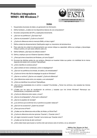 Práctica integradora
WIN01: MS Windows 7
TEORIA
1. Esquematice el proceso de datos y la generación de información.
2. Defina hardware. ¿Cuáles son los dispositivos básicos de una computadora?
3. Enumere componentes del CPU y explíquelos brevemente.
4. ¿Qué son los periféricos? ¿Qué tipos hay?
5. ¿Qué es el procesador? ¿Cuál es su función?
6. ¿Cuál es la diferencia entre la memoria RAM y el disco rígido?
7. Defina unidad de almacenamiento Clasifíquelos según su mecanismo de lecto/escritura.
8. Para cada tipo de unidad de almacenamiento que conoce indique su capacidad, defina sus ventajas y desventajas
Indique cuando y en qué casos utilizaría cada uno
9. Defina Software ¿Qué tipos de software existen?
10. Defina y explique que es el Sistema Operativo Utilidad.
11. ¿Para qué sirven el escritorio de Windows y el icono Equipo?
12. Enumere las distintas partes de una ventana ¿Siempre se muestran todas sus partes o la visibilidad de la misma
depende del estado de la ventana? Ejemplifique.
13. ¿Cómo identifico la ventana activa?
14. ¿Qué contiene el menú contextual y cómo lo desplegamos?
15. ¿Qué son los periféricos de entrada, de salida y de entrada/salida?
16. ¿Cuál es la forma más fácil de desplegar la ayuda en Windows?
17. ¿Qué es un archivo? ¿Qué es una carpeta? ¿Cuál es la diferencia?
18. ¿Qué diferencias existe entre una carpeta y una subcarpeta?
19. ¿Cómo se identifican los archivos? Ejemplifique.
20. ¿Qué son las propiedades de un archivo o carpeta? Enumérelas. ¿Tienen los archivos y las carpetas las mismas
propiedades?
21. ¿Cuáles son los tipos de visualización de archivos y carpetas que nos brinda Windows? Remarque sus
características y compárelos ente ellos.
22. ¿Cuál es la diferencia entre copiar y mover?
23. ¿Qué es el portapapeles? ¿Para qué lo utilizamos?
24. ¿Qué es la papelera de reciclaje?
25. ¿Los archivos que se eliminan de un pendrive se pueden restaurar?
26. ¿Qué son los accesorios? ¿Quién los provee?
27. ¿Para qué sirve el Paint?
28. ¿Cuáles son las diferencias entre el Bloc de Notas y el Word Pad?
29. ¿Cuál es la diferencia entre las opciones “Guardar” y “Guardar cómo”?
30. ¿En algún momento la opción “Guardar” es la misma que “Guardar cómo”?
31. ¿Cuáles son las formas de abrir archivos?
32. ¿Cómo debo hacer para buscar un archivo del cual conozco solo el nombre y no su ubicación?
 