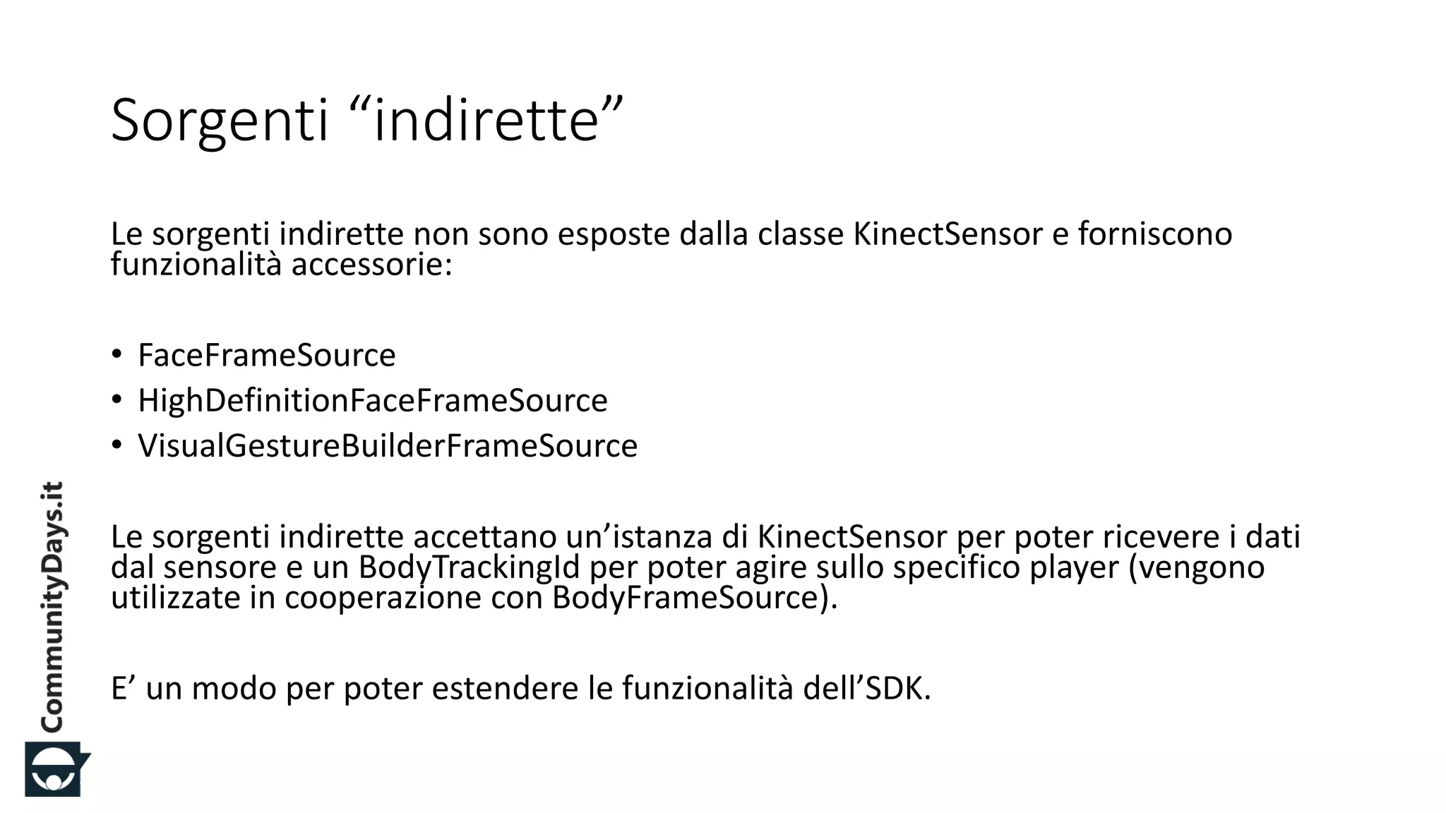 #CDays14 – Milano 25, 26 e 27 Febbraio 2014
Sorgenti “indirette”
Le sorgenti indirette non sono esposte dalla classe KinectSensor e forniscono
funzionalità accessorie:
• FaceFrameSource
• HighDefinitionFaceFrameSource
• VisualGestureBuilderFrameSource
Le sorgenti indirette accettano un’istanza di KinectSensor per poter ricevere i dati
dal sensore e un BodyTrackingId per poter agire sullo specifico player (vengono
utilizzate in cooperazione con BodyFrameSource).
E’ un modo per poter estendere le funzionalità dell’SDK.
 