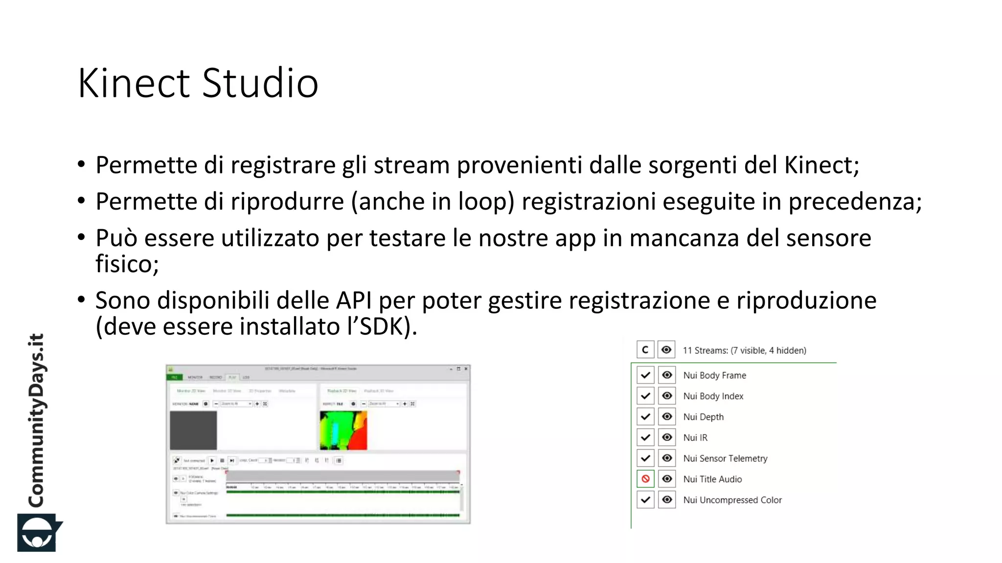 #CDays14 – Milano 25, 26 e 27 Febbraio 2014
Kinect Studio
• Permette di registrare gli stream provenienti dalle sorgenti del Kinect;
• Permette di riprodurre (anche in loop) registrazioni eseguite in precedenza;
• Può essere utilizzato per testare le nostre app in mancanza del sensore
fisico;
• Sono disponibili delle API per poter gestire registrazione e riproduzione
(deve essere installato l’SDK).
 