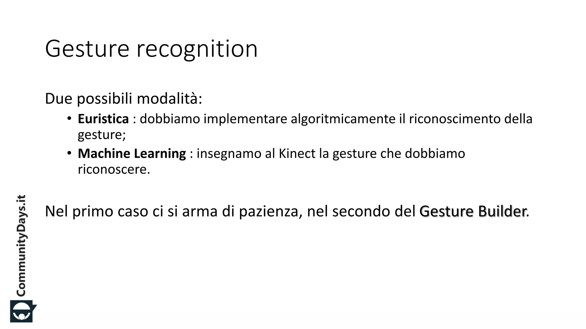 #CDays14 – Milano 25, 26 e 27 Febbraio 2014
Gesture recognition
Due possibili modalità:
• Euristica : dobbiamo implementare algoritmicamente il riconoscimento della
gesture;
• Machine Learning : insegnamo al Kinect la gesture che dobbiamo
riconoscere.
Nel primo caso ci si arma di pazienza, nel secondo del Gesture Builder.
 