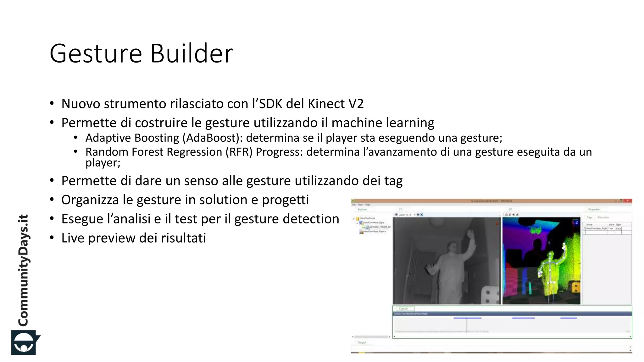 #CDays14 – Milano 25, 26 e 27 Febbraio 2014
Gesture Builder
• Nuovo strumento rilasciato con l’SDK del Kinect V2
• Permette di costruire le gesture utilizzando il machine learning
• Adaptive Boosting (AdaBoost): determina se il player sta eseguendo una gesture;
• Random Forest Regression (RFR) Progress: determina l’avanzamento di una gesture eseguita da un
player;
• Permette di dare un senso alle gesture utilizzando dei tag
• Organizza le gesture in solution e progetti
• Esegue l’analisi e il test per il gesture detection
• Live preview dei risultati
 