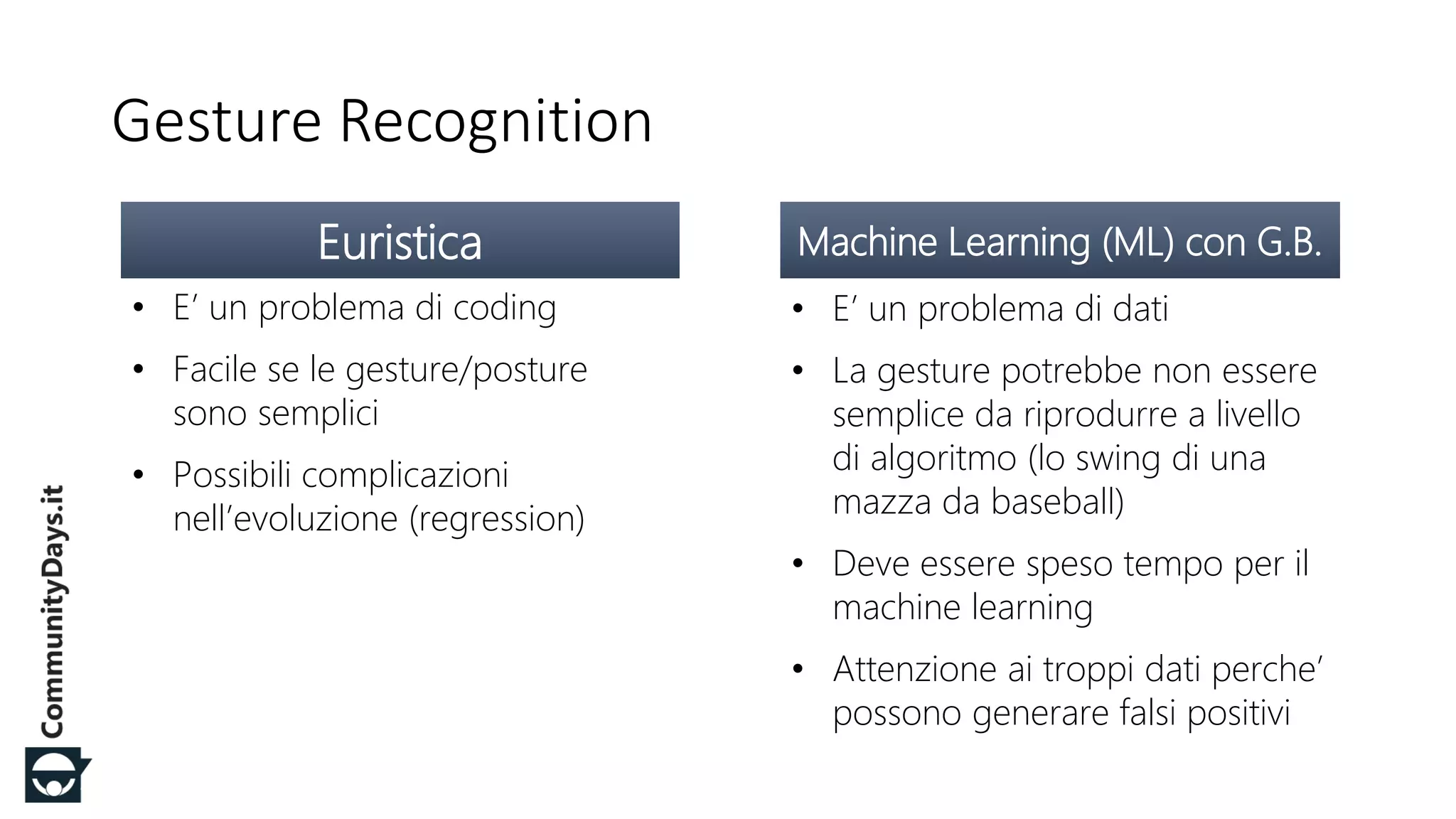 #CDays14 – Milano 25, 26 e 27 Febbraio 2014
Gesture Recognition
Euristica
• E’ un problema di coding
• Facile se le gesture/posture
sono semplici
• Possibili complicazioni
nell’evoluzione (regression)
Machine Learning (ML) con G.B.
• E’ un problema di dati
• La gesture potrebbe non essere
semplice da riprodurre a livello
di algoritmo (lo swing di una
mazza da baseball)
• Deve essere speso tempo per il
machine learning
• Attenzione ai troppi dati perche’
possono generare falsi positivi
 