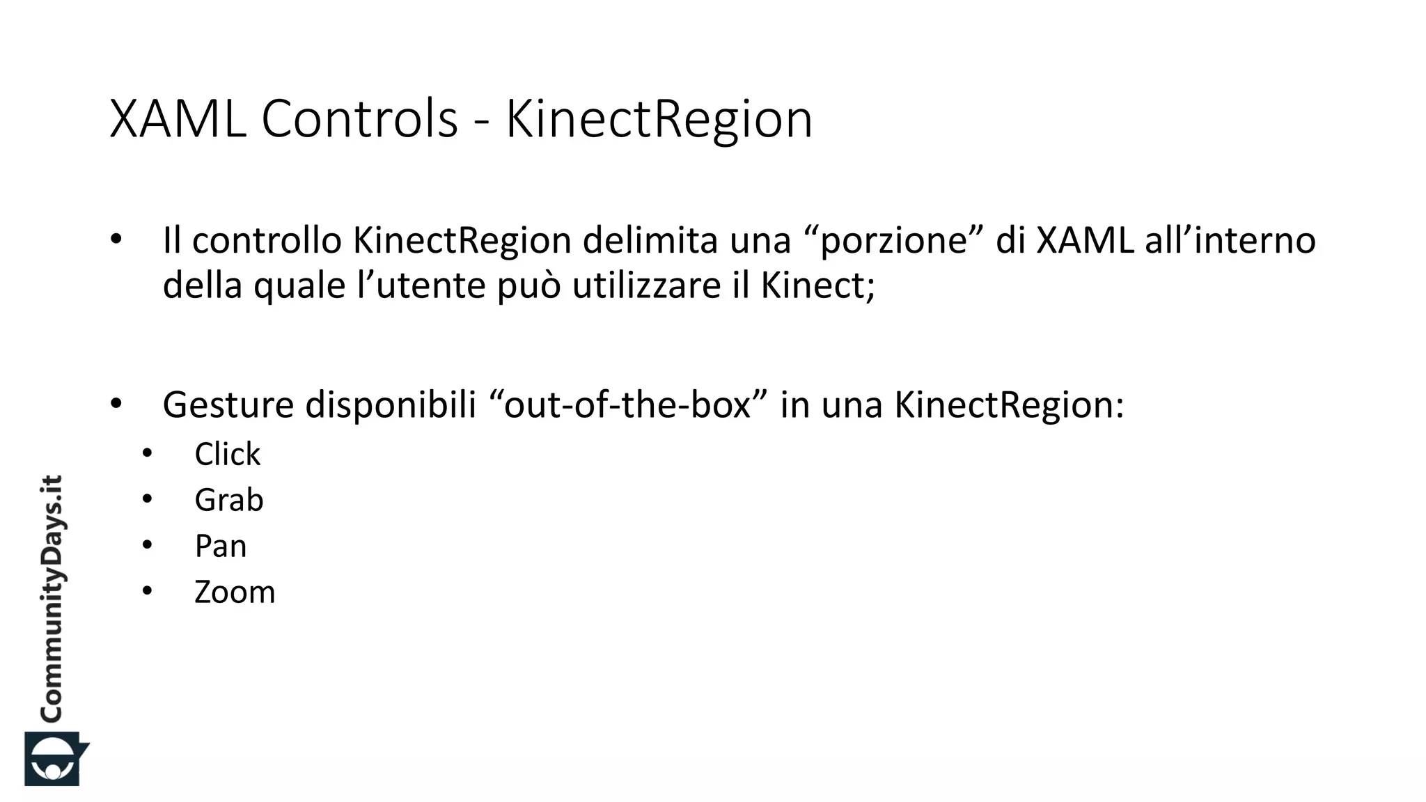 #CDays14 – Milano 25, 26 e 27 Febbraio 2014
XAML Controls - KinectRegion
• Il controllo KinectRegion delimita una “porzione” di XAML all’interno
della quale l’utente può utilizzare il Kinect;
• Gesture disponibili “out-of-the-box” in una KinectRegion:
• Click
• Grab
• Pan
• Zoom
 