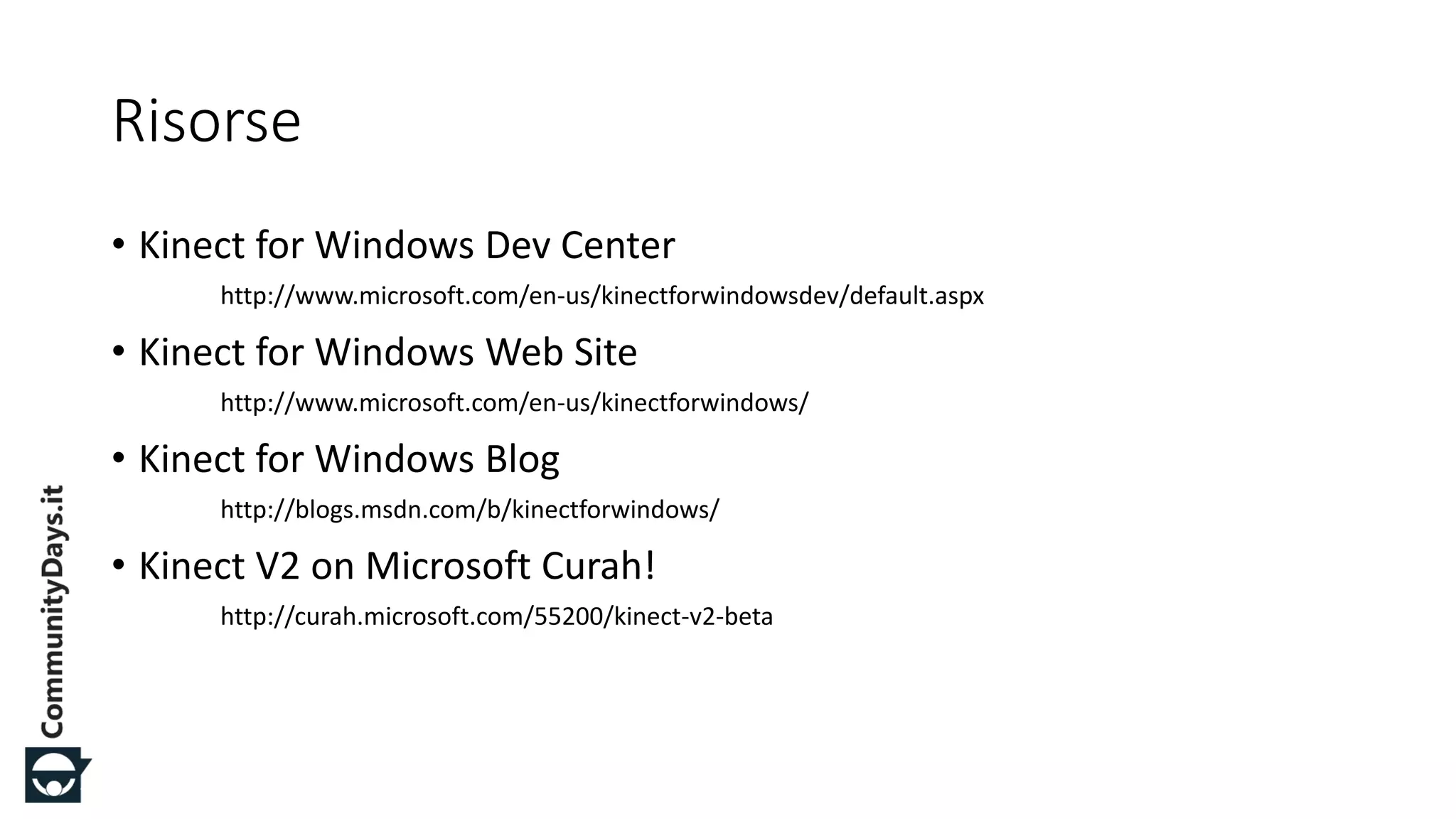 #CDays14 – Milano 25, 26 e 27 Febbraio 2014
Risorse
• Kinect for Windows Dev Center
http://www.microsoft.com/en-us/kinectforwindowsdev/default.aspx
• Kinect for Windows Web Site
http://www.microsoft.com/en-us/kinectforwindows/
• Kinect for Windows Blog
http://blogs.msdn.com/b/kinectforwindows/
• Kinect V2 on Microsoft Curah!
http://curah.microsoft.com/55200/kinect-v2-beta
 