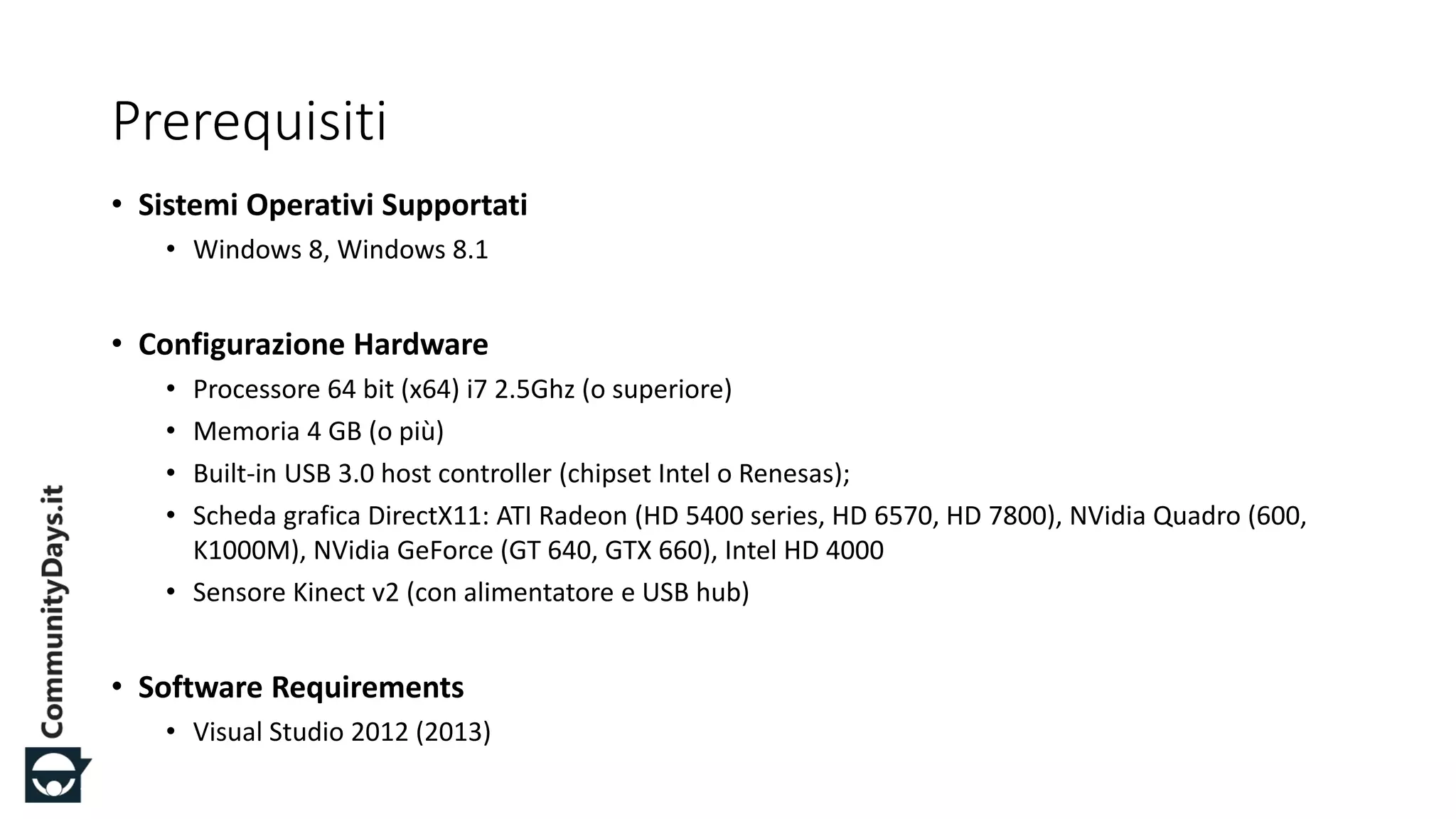 #CDays14 – Milano 25, 26 e 27 Febbraio 2014
Prerequisiti
• Sistemi Operativi Supportati
• Windows 8, Windows 8.1
• Configurazione Hardware
• Processore 64 bit (x64) i7 2.5Ghz (o superiore)
• Memoria 4 GB (o più)
• Built-in USB 3.0 host controller (chipset Intel o Renesas);
• Scheda grafica DirectX11: ATI Radeon (HD 5400 series, HD 6570, HD 7800), NVidia Quadro (600,
K1000M), NVidia GeForce (GT 640, GTX 660), Intel HD 4000
• Sensore Kinect v2 (con alimentatore e USB hub)
• Software Requirements
• Visual Studio 2012 (2013)
 