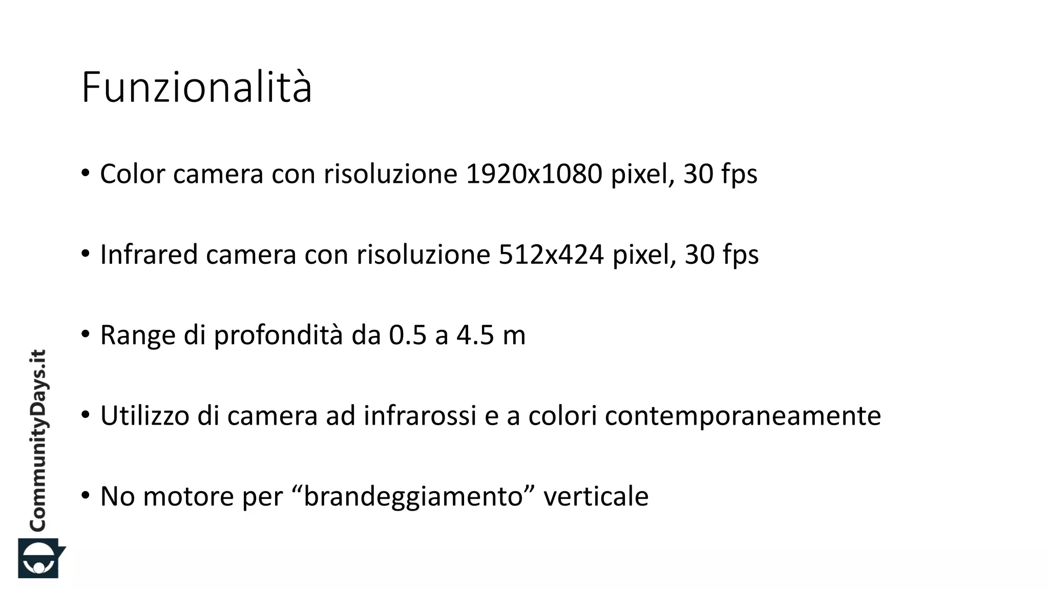 #CDays14 – Milano 25, 26 e 27 Febbraio 2014
Funzionalità
• Color camera con risoluzione 1920x1080 pixel, 30 fps
• Infrared camera con risoluzione 512x424 pixel, 30 fps
• Range di profondità da 0.5 a 4.5 m
• Utilizzo di camera ad infrarossi e a colori contemporaneamente
• No motore per “brandeggiamento” verticale
 
