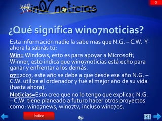 X




Esta información nadie la sabe mas que N.G. – C.W. Y
ahora la sabrás tú:
Win= Windows, esto es para apoyar a Microsoft;
Winner, esto indica que win07noticias está echo para
ganar y enfrentar a los demás.
07=2007, este año se debe a que desde ese año N.G. –
C.W. utiliza el ordenador y fué el mejor año de su vida
(hasta ahora).
Noticias=Esto creo que no lo tengo que explicar, N.G.
– C.W. tiene planeado a futuro hacer otros proyectos
como: win07news, win07tv, incluso win07os.
         Índice
 