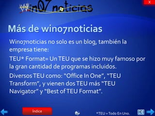 X




Win07noticias no solo es un blog, también la
empresa tiene:
TEU* Format= Un TEU que se hizo muy famoso por
la gran cantidad de programas incluidos.
Diversos TEU como: “Office In One”, “TEU
Transform”, y vienen dos TEU más “TEU
Navigator” y “Best of TEU Format”.

       Índice
                             *TEU = Todo En Uno.
 