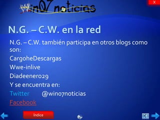X




N.G. – C.W. también participa en otros blogs como
son:
CargoheDescargas
Wwe-inlive
Diadeenero29
Y se encuentra en:
Twitter     @win07noticias
Facebook
        Índice
 