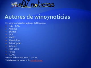 En win07noticias los autores del blog son:
 N.G. – C.W.
 Aeron13
 Zhampi
 GCP
 WwW
 Wwe-inlive
 Sein Angeles
 Schumy
 Jhan Carlo
 House
 cLOuD
Pero el más activo es N.G. – C.W.
Y si deseas ser autor solo contáctanos.
 