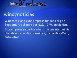 Win07noticias es una empresa fundada el 3 de
Septiembre del 2009 por N.G. – C.W. en México.
Esta empresa se dedica a informar en internet vía
blog de noticias de informática, lucha libre WWE,
entre otros.
 