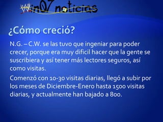 N.G. – C.W. se las tuvo que ingeniar para poder
crecer, porque era muy dificil hacer que la gente se
suscribiera y así tener más lectores seguros, así
como visitas.
Comenzó con 10-30 visitas diarias, llegó a subir por
los meses de Diciembre-Enero hasta 1500 visitas
diarias, y actualmente han bajado a 800.
 