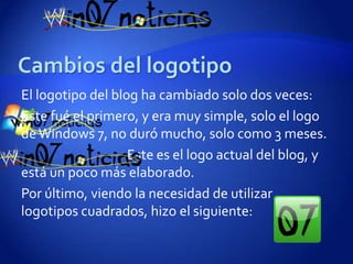 El logotipo del blog ha cambiado solo dos veces:
Este fué el primero, y era muy simple, solo el logo
de Windows 7, no duró mucho, solo como 3 meses.
                   Este es el logo actual del blog, y
está un poco más elaborado.
Por último, viendo la necesidad de utilizar
logotipos cuadrados, hizo el siguiente:
 