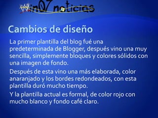 La primer plantilla del blog fué una
predeterminada de Blogger, después vino una muy
sencilla, simplemente bloques y colores sólidos con
una imagen de fondo.
Después de esta vino una más elaborada, color
anaranjado y los bordes redondeados, con esta
plantilla duró mucho tiempo.
Y la plantilla actual es formal, de color rojo con
mucho blanco y fondo café claro.
 