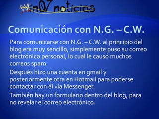 Para comunicarse con N.G. – C.W. al principio del
blog era muy sencillo, simplemente puso su correo
electrónico personal, lo cual le causó muchos
correos spam.
Después hizo una cuenta en gmail y
posteriormente otra en Hotmail para poderse
contactar con él vía Messenger.
También hay un formulario dentro del blog, para
no revelar el correo electrónico.
 