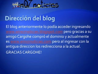 El blog anteriormente lo podía acceder ingresando
www.win07noticias.blogspot.com pero gracias a su
amigo Cargohe compró el dominio y actualmente
es www.win07noticias.com pero al ingresar con la
antigua direccion los redirecciona a la actual.
GRACIAS CARGOHE!
 