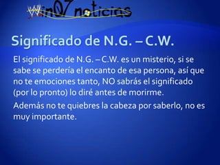 El significado de N.G. – C.W. es un misterio, si se
sabe se perdería el encanto de esa persona, así que
no te emociones tanto, NO sabrás el significado
(por lo pronto) lo diré antes de morirme.
Además no te quiebres la cabeza por saberlo, no es
muy importante.
 