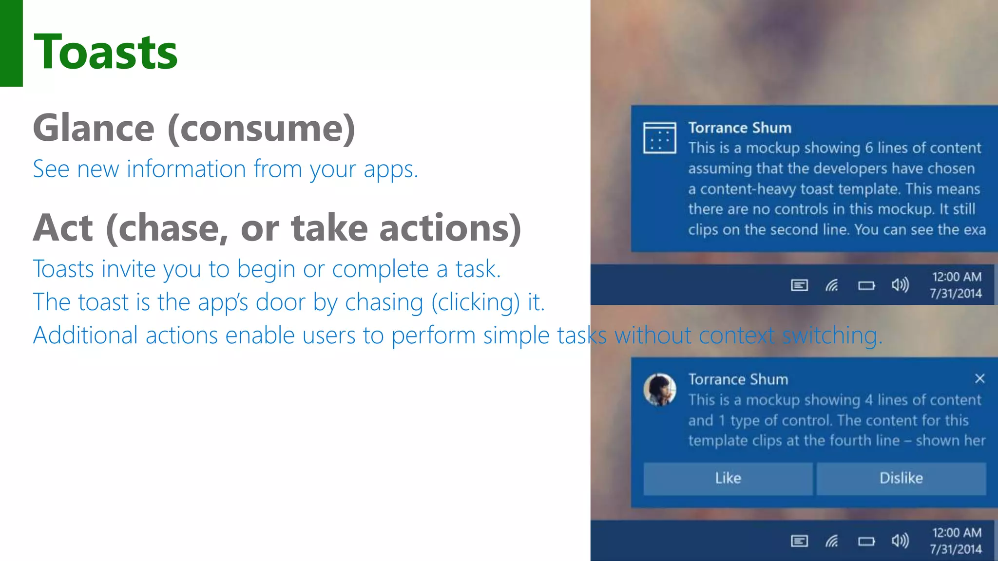 Toasts Glance (consume) See new information from your apps. Act (chase, or take actions) Toasts invite you to begin or complete a task. The toast is the app’s door by chasing (clicking) it. Additional actions enable users to perform simple tasks without context switching. 