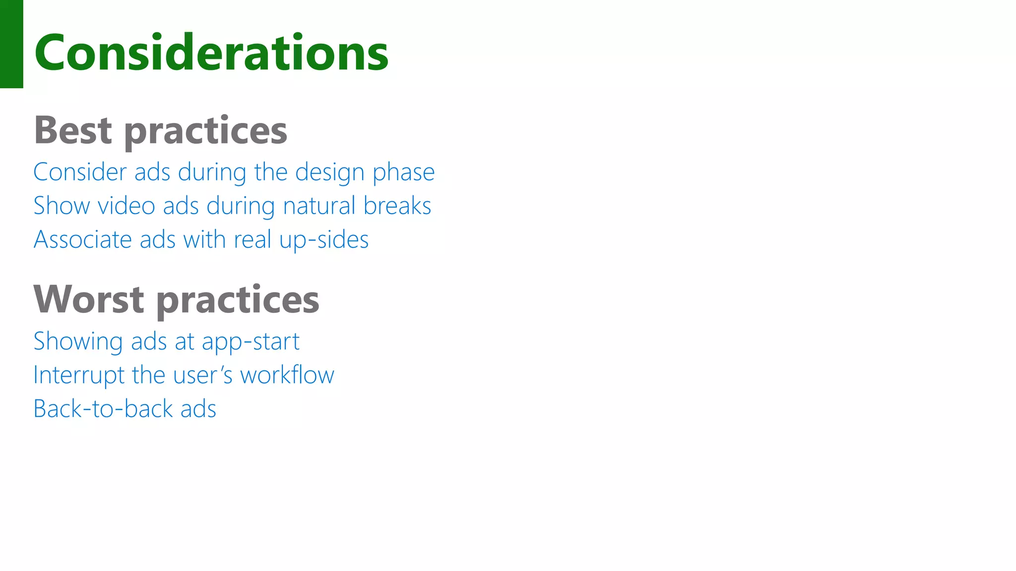 Considerations Best practices Consider ads during the design phase Show video ads during natural breaks Associate ads with real up-sides Worst practices Showing ads at app-start Interrupt the user’s workflow Back-to-back ads 