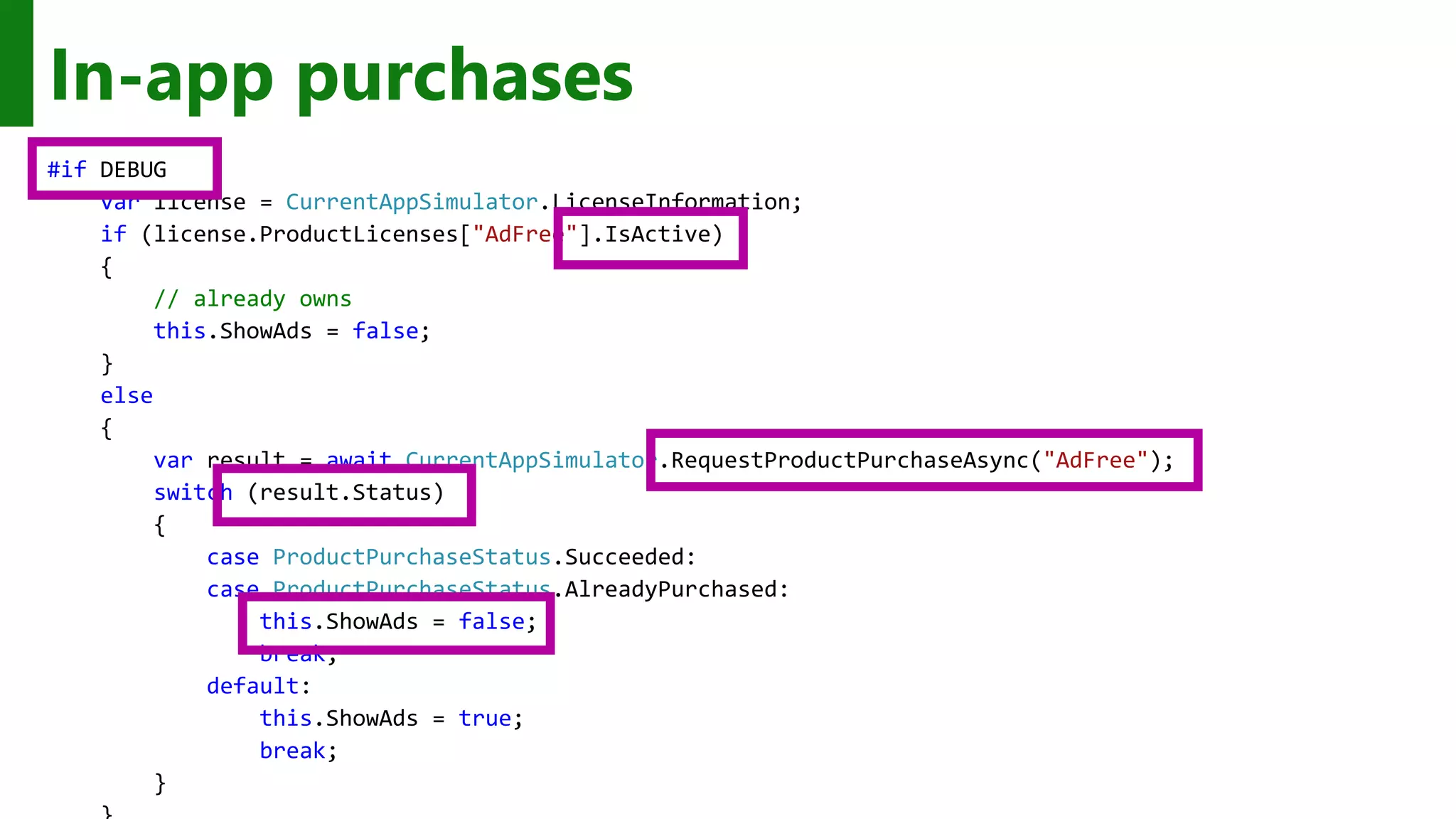 In-app purchases #if DEBUG var license = CurrentAppSimulator.LicenseInformation; if (license.ProductLicenses["AdFree"].IsActive) { // already owns this.ShowAds = false; } else { var result = await CurrentAppSimulator.RequestProductPurchaseAsync("AdFree"); switch (result.Status) { case ProductPurchaseStatus.Succeeded: case ProductPurchaseStatus.AlreadyPurchased: this.ShowAds = false; break; default: this.ShowAds = true; break; } 