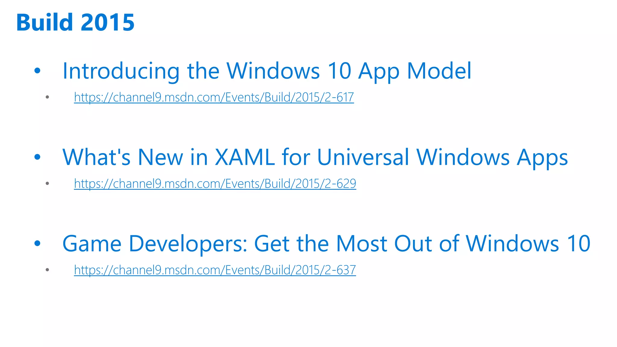Build 2015 • Introducing the Windows 10 App Model • https://channel9.msdn.com/Events/Build/2015/2-617 • What's New in XAML for Universal Windows Apps • https://channel9.msdn.com/Events/Build/2015/2-629 • Game Developers: Get the Most Out of Windows 10 • https://channel9.msdn.com/Events/Build/2015/2-637 